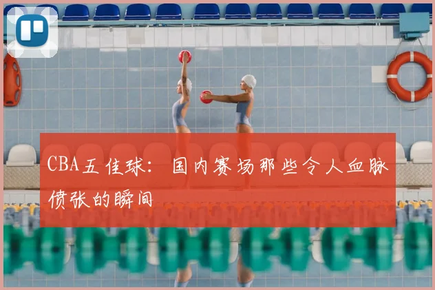 CBA五佳球：国内赛场那些令人血脉偾张的瞬间