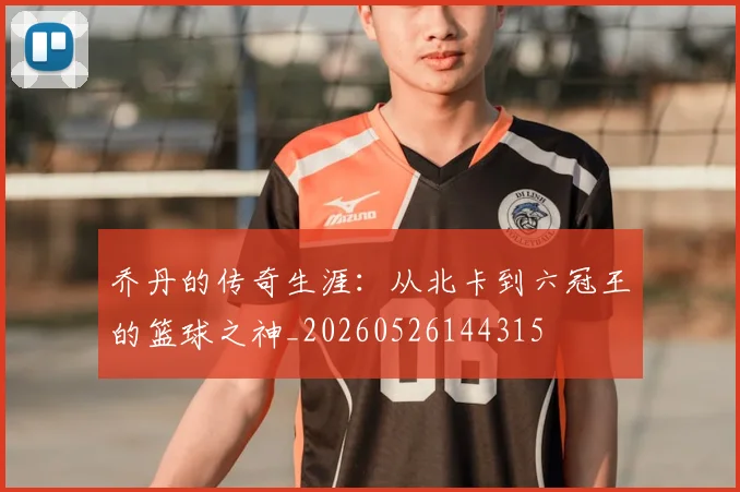 乔丹的传奇生涯：从北卡到六冠王的篮球之神_20260526144315