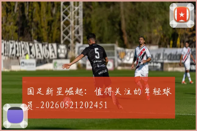 国足新星崛起:值得关注的年轻球员_20260521202451