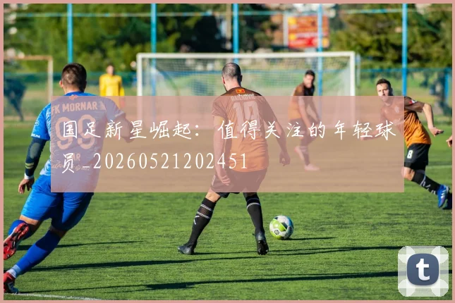 国足新星崛起：值得关注的年轻球员_20260521202451